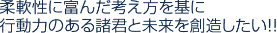 柔軟性に富んだ考え方を基に行動力のある諸君と未来を創造したい！！